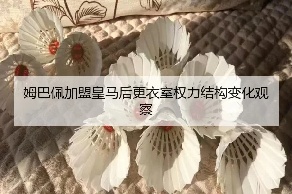 姆巴佩加盟皇马后更衣室权力结构变化观察