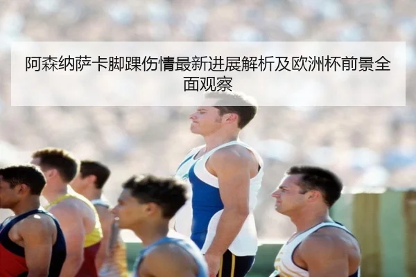 阿森纳萨卡脚踝伤情最新进展解析及欧洲杯前景全面观察