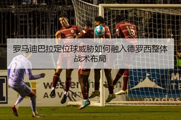 罗马迪巴拉定位球威胁如何融入德罗西整体战术布局