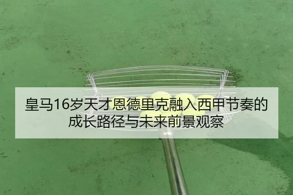 皇马16岁天才恩德里克融入西甲节奏的成长路径与未来前景观察