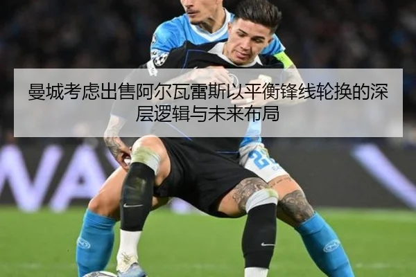 曼城考虑出售阿尔瓦雷斯以平衡锋线轮换的深层逻辑与未来布局