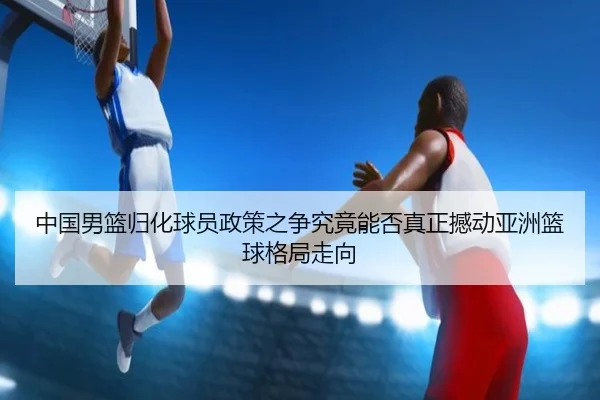 中国男篮归化球员政策之争究竟能否真正撼动亚洲篮球格局走向